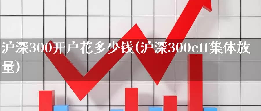 沪深300开户花多少钱(沪深300etf集体放量)_https://www.zjdexue.com__第1张