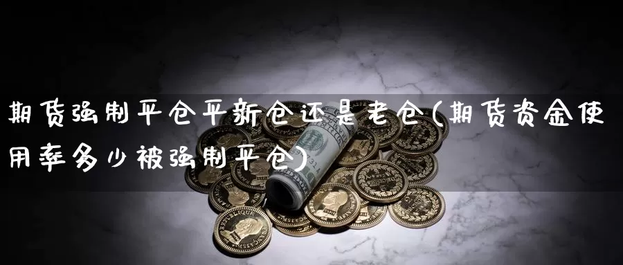 期货强制平仓平新仓还是老仓(期货资金使用率多少被强制平仓)_https://www.zjdexue.com_股指期货_第1张