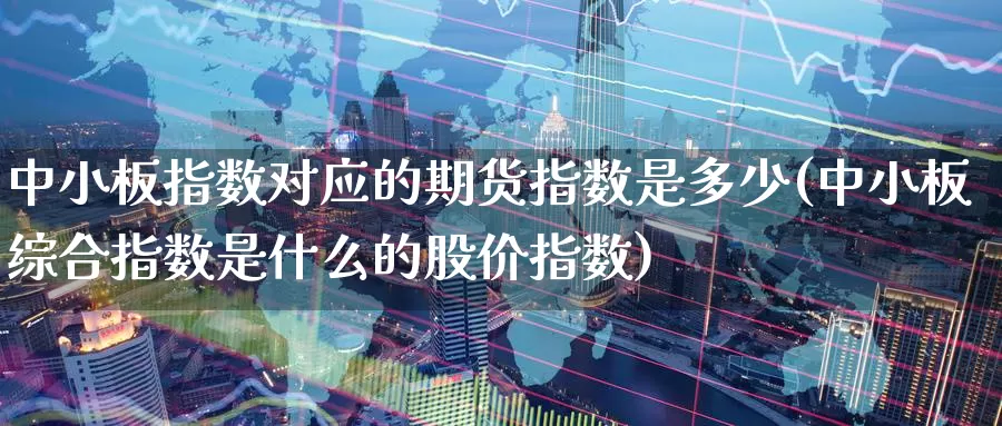 中小板指数对应的期货指数是多少(中小板综合指数是什么的股价指数)_https://www.zjdexue.com_股票投资_第1张