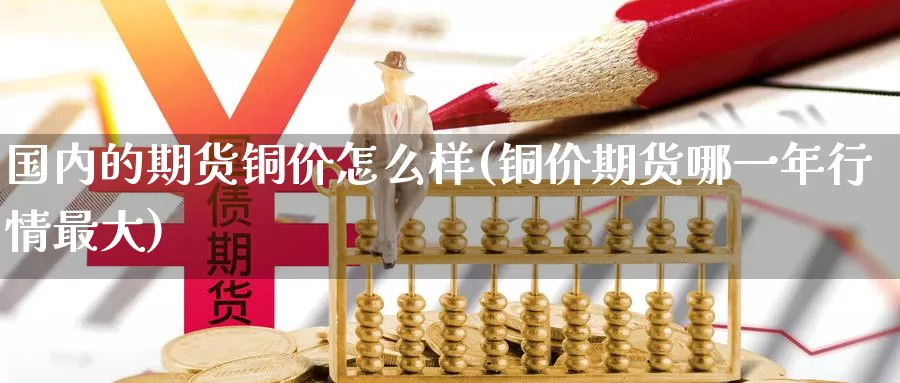 国内的期货铜价怎么样(铜价期货哪一年行情最大)_https://www.zjdexue.com_股指期货_第1张