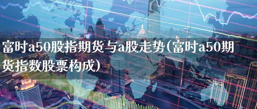 富时a50股指期货与a股走势(富时a50期货指数股票构成)_https://www.zjdexue.com_股票投资_第1张