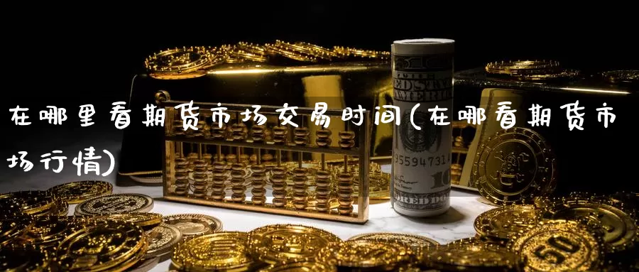 在哪里看期货市场交易时间(在哪看期货市场行情)_https://www.zjdexue.com_原油期货_第1张